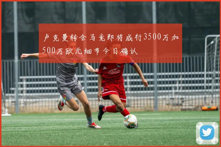卢克曼转会马竞即将成行3500万加500万欧元细节今日确认