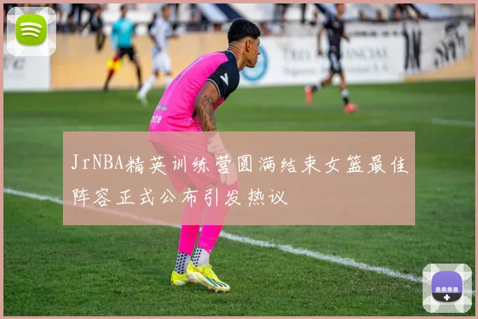 JrNBA精英训练营圆满结束女篮最佳阵容正式公布引发热议