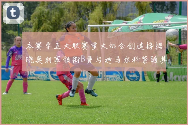 本赛季五大联赛重大机会创造榜揭晓奥利塞领衔B费与迪马尔科紧随其后