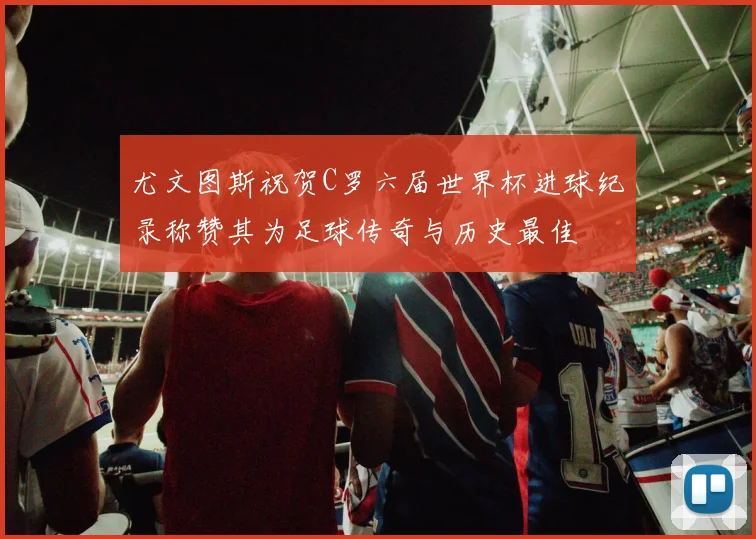 尤文图斯祝贺C罗六届世界杯进球纪录称赞其为足球传奇与历史最佳