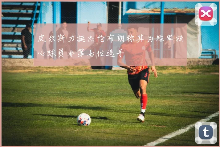 皮尔斯力挺杰伦布朗称其为绿军核心球员非第七位选手
