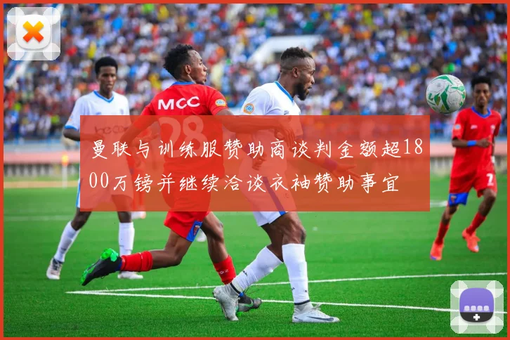 曼联与训练服赞助商谈判金额超1800万镑并继续洽谈衣袖赞助事宜