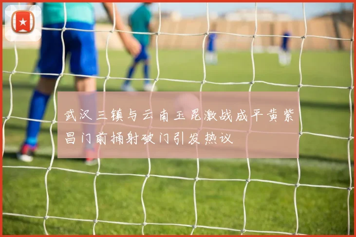 武汉三镇与云南玉昆激战成平黄紫昌门前捅射破门引发热议