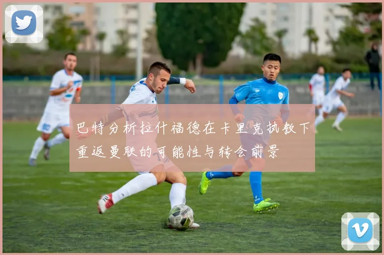 巴特分析拉什福德在卡里克执教下重返曼联的可能性与转会前景