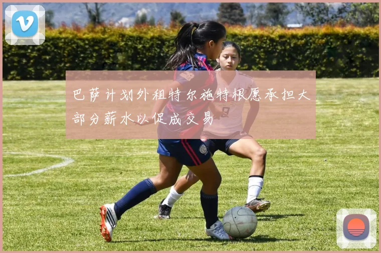 巴萨计划外租特尔施特根愿承担大部分薪水以促成交易