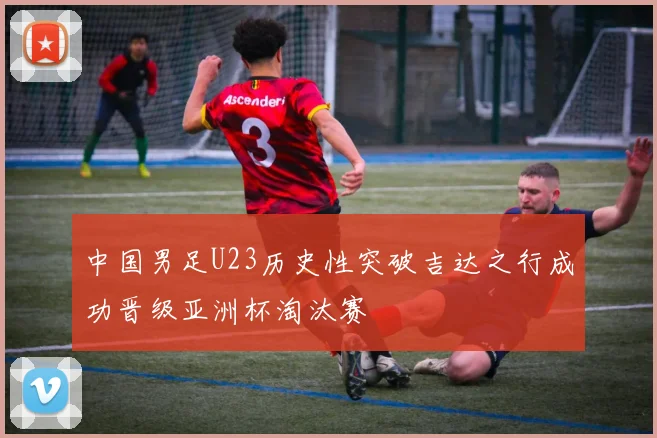 中国男足U23历史性突破吉达之行成功晋级亚洲杯淘汰赛