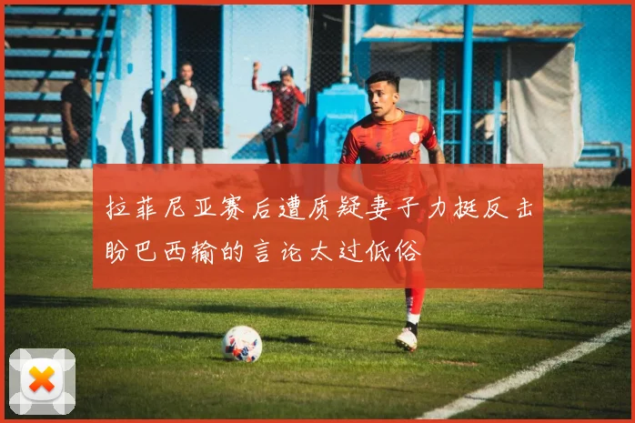 拉菲尼亚赛后遭质疑妻子力挺反击盼巴西输的言论太过低俗