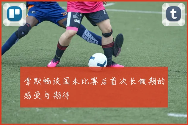 索默畅谈国米比赛后首次长假期的感受与期待