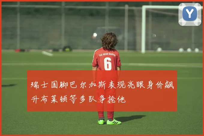 瑞士国脚巴尔加斯表现亮眼身价飙升布莱顿等多队争抢他