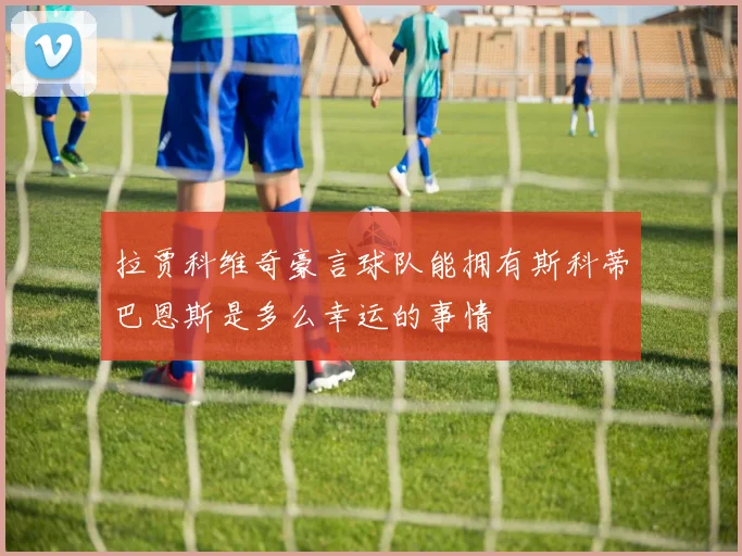 拉贾科维奇豪言球队能拥有斯科蒂巴恩斯是多么幸运的事情